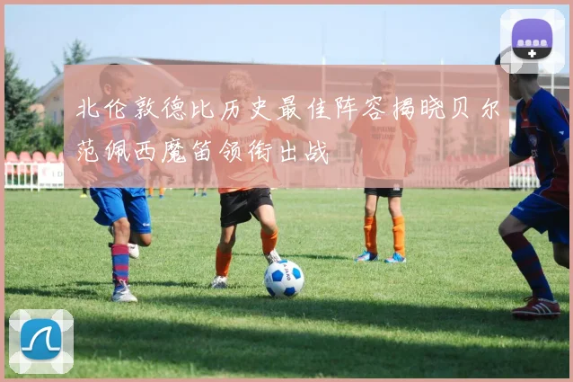 北伦敦德比历史最佳阵容揭晓贝尔范佩西魔笛领衔出战