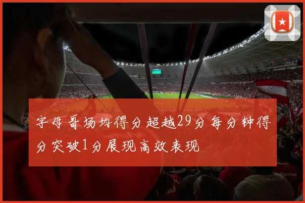 字母哥场均得分超越29分每分钟得分突破1分展现高效表现