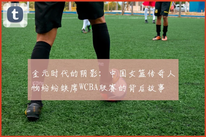 金元时代的阴影：中国女篮传奇人物纷纷缺席WCBA联赛的背后故事