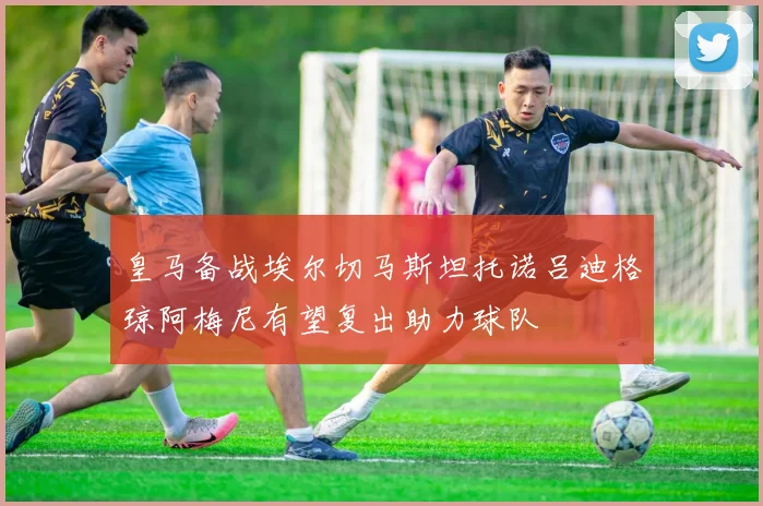 皇马备战埃尔切马斯坦托诺吕迪格琼阿梅尼有望复出助力球队