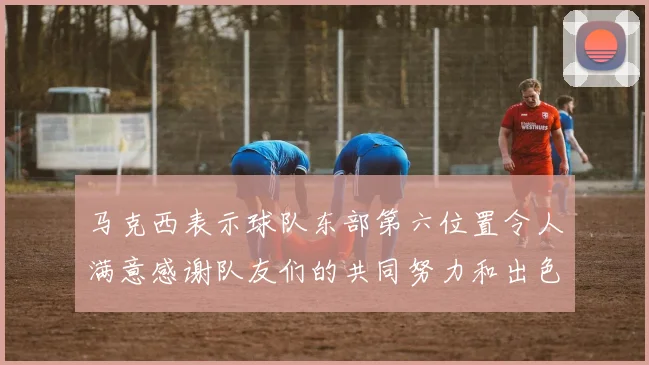 马克西表示球队东部第六位置令人满意感谢队友们的共同努力和出色表现