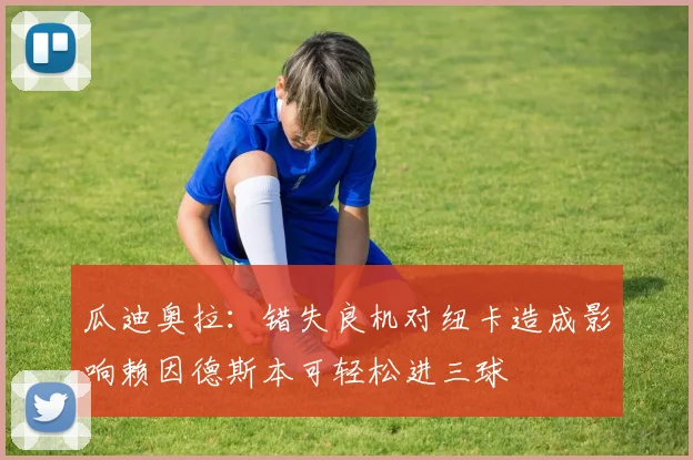 瓜迪奥拉：错失良机对纽卡造成影响赖因德斯本可轻松进三球