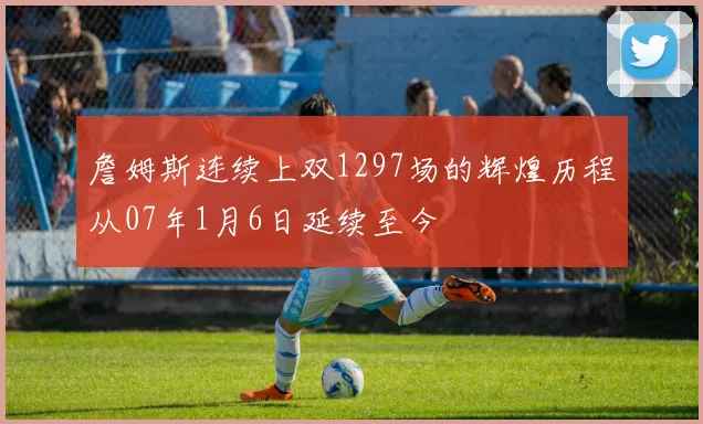 詹姆斯连续上双1297场的辉煌历程从07年1月6日延续至今