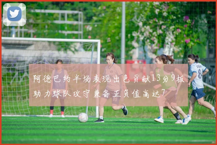 阿德巴约半场表现出色贡献13分9板助力球队攻守兼备正负值高达7