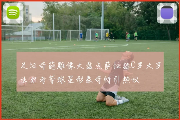 足坛奇葩雕像大盘点萨拉赫C罗大罗法尔考等球星形象奇特引热议