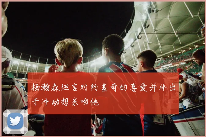 杨瀚森坦言对约基奇的喜爱并非出于冲动想亲吻他