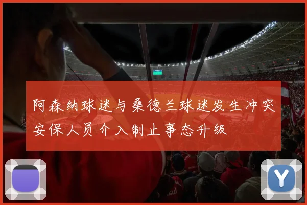 阿森纳球迷与桑德兰球迷发生冲突安保人员介入制止事态升级