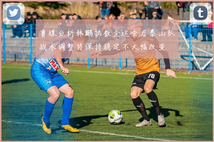 鲁媒分析韩鹏执教全运会后泰山队战术调整将保持稳定不大幅改变