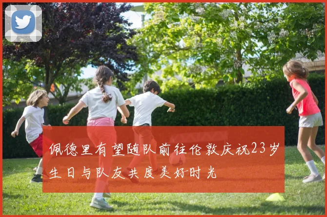 佩德里有望随队前往伦敦庆祝23岁生日与队友共度美好时光