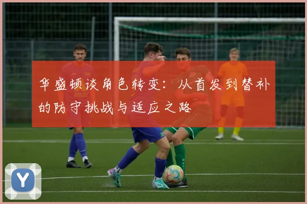 华盛顿谈角色转变：从首发到替补的防守挑战与适应之路