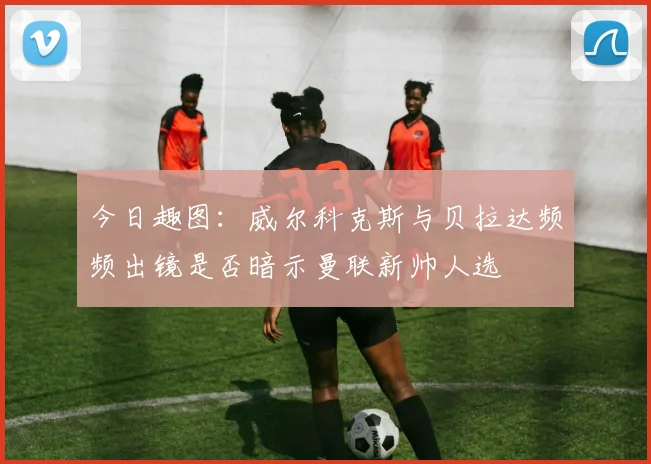 今日趣图：威尔科克斯与贝拉达频频出镜是否暗示曼联新帅人选