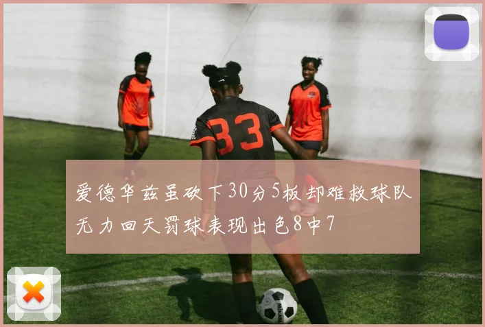 爱德华兹虽砍下30分5板却难救球队无力回天罚球表现出色8中7