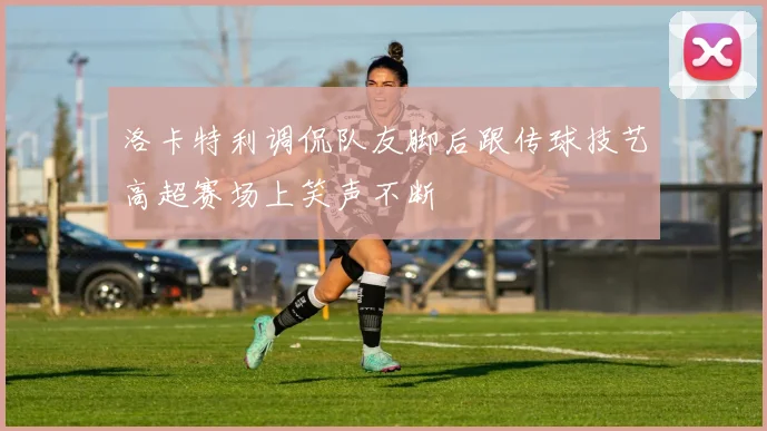 洛卡特利调侃队友脚后跟传球技艺高超赛场上笑声不断