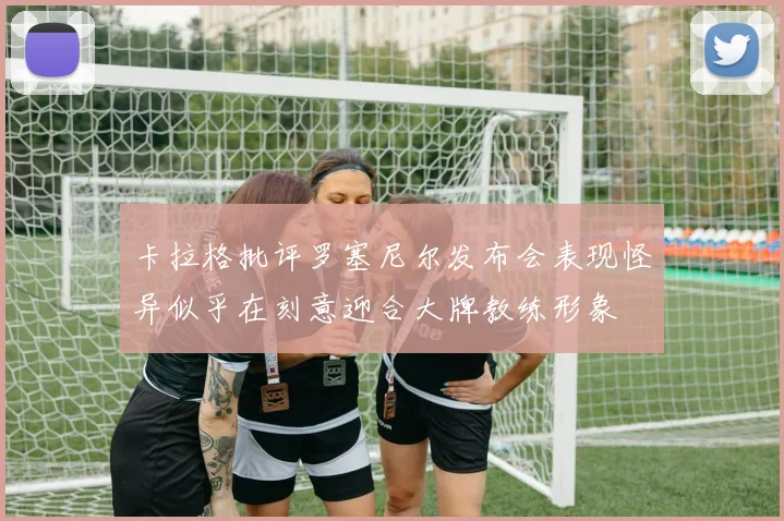 卡拉格批评罗塞尼尔发布会表现怪异似乎在刻意迎合大牌教练形象