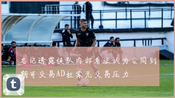 名记透露侠队内部看法认为合同到期可交易AD杜蒙无交易压力